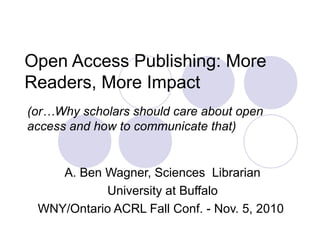 Open Access Publishing: More
Readers, More Impact
A. Ben Wagner, Sciences Librarian
University at Buffalo
WNY/Ontario ACRL Fall Conf. - Nov. 5, 2010
(or…Why scholars should care about open
access and how to communicate that)
 
