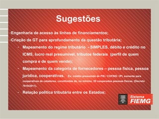 Desafios
                               Sugestões
-Engenharia de acesso às linhas de financiamentos;
-Criação de GT para aprofundamento da questão tributária;
    - Mapeamento do regime tributário - SIMPLES, débito e crédito no
      ICMS, lucro real presumível, tributos federais (perfil de quem
      compra e de quem vende);
    - Mapeamento da categoria de fornecedores – pessoa física, pessoa
      jurídica, cooperativas.           Ex: crédito presumido de PIS / COFINS / IPI, somente para
      cooperativas de catadores, constituídas de, no mínimo, 20 cooperados pessoas físicas. (Decreto
      7619/2011).

    - Relação política tributária entre os Estados;
 