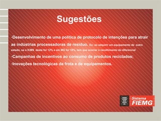 Desafios
                                  Sugestões
-Desenvolvimento de uma política de protocolo de intenções para atrair
as indústrias processadoras de resíduo. Ex: ao adquirir um equipamento de                        outro
estado, se o ICMS deste for 12% e em MG for 18%, tem que ocorrer o recolhimento do diferencial

-Campanhas de incentivos ao consumo de produtos reciclados;
-Inovações tecnológicas da frota e de equipamentos.
 