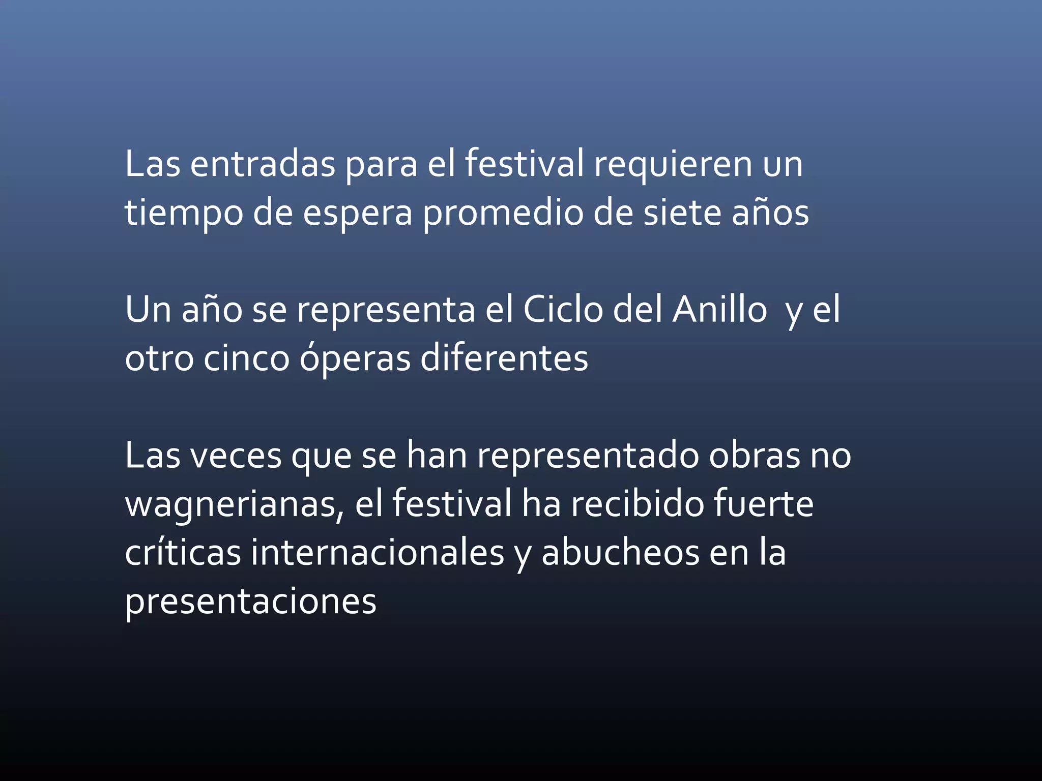 Las entradas para el festival requieren un
tiempo de espera promedio de siete años
Un año se representa el Ciclo del Anillo y el
otro cinco óperas diferentes
Las veces que se han representado obras no
wagnerianas, el festival ha recibido fuerte
críticas internacionales y abucheos en la
presentaciones
 