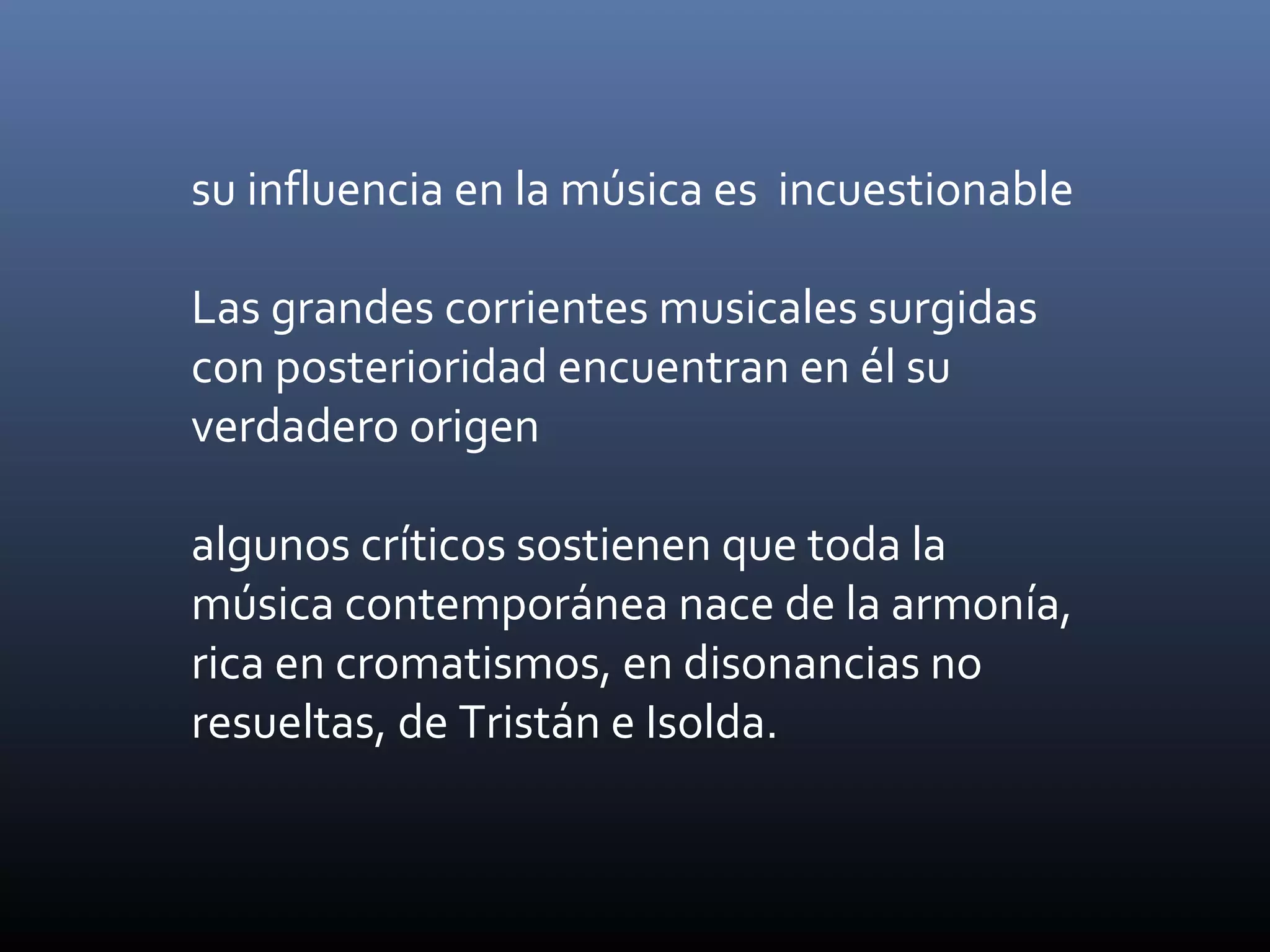 su influencia en la música es incuestionable
Las grandes corrientes musicales surgidas
con posterioridad encuentran en él su
verdadero origen
algunos críticos sostienen que toda la
música contemporánea nace de la armonía,
rica en cromatismos, en disonancias no
resueltas, de Tristán e Isolda.
 