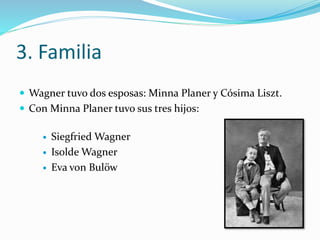 3. Familia
 Wagner tuvo dos esposas: Minna Planer y Cósima Liszt.
 Con Minna Planer tuvo sus tres hijos:
 Siegfried Wagner
 Isolde Wagner
 Eva von Bulöw
 