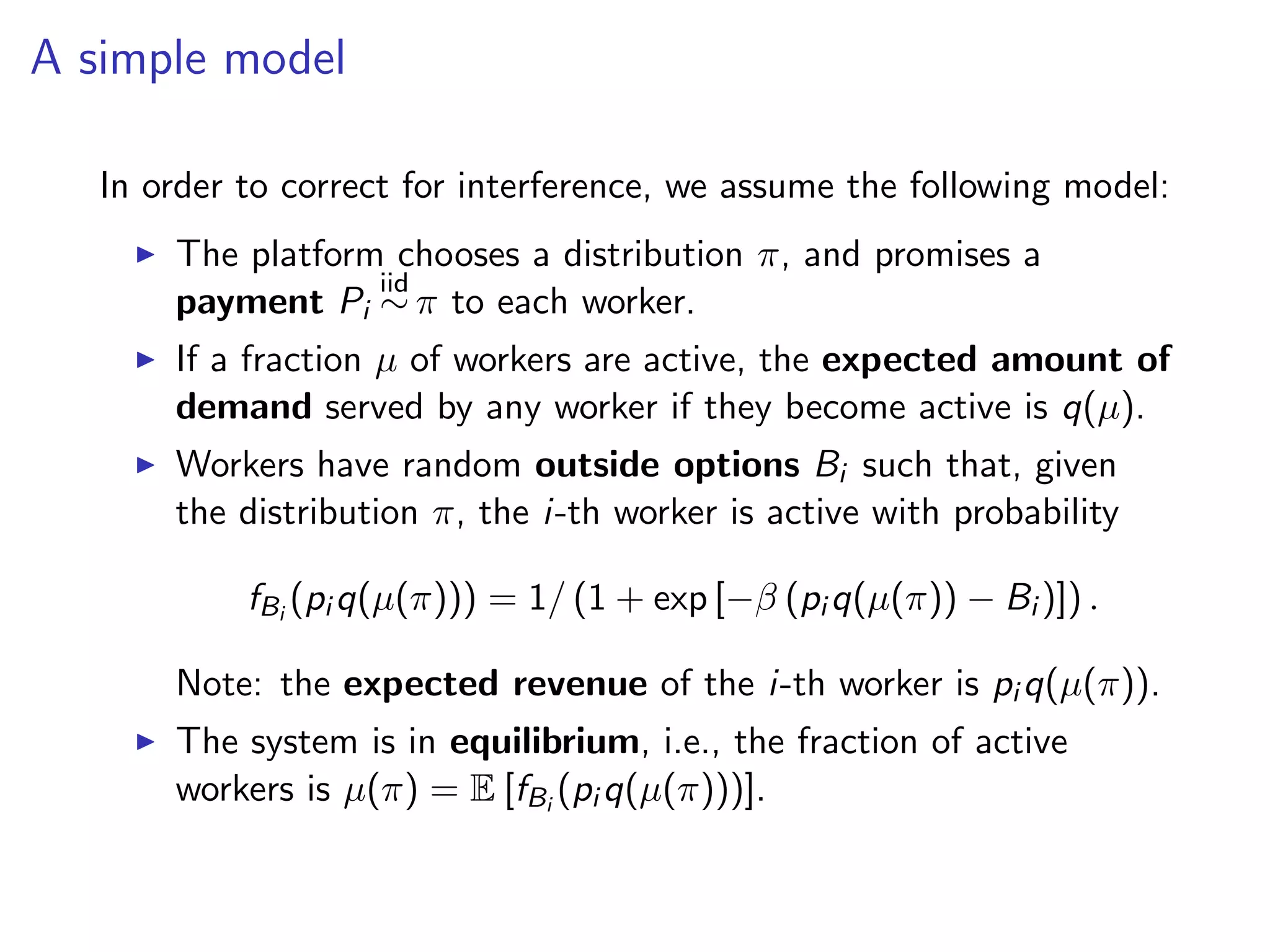 A simple model
In order to correct for interference, we assume the following model:
The platform chooses a distribution π, and promises a
payment Pi
iid
∼ π to each worker.
If a fraction µ of workers are active, the expected amount of
demand served by any worker if they become active is q(µ).
Workers have random outside options Bi such that, given
the distribution π, the i-th worker is active with probability
fBi
(pi q(µ(π))) = 1/ (1 + exp [−β (pi q(µ(π)) − Bi )]) .
Note: the expected revenue of the i-th worker is pi q(µ(π)).
The system is in equilibrium, i.e., the fraction of active
workers is µ(π) = E [fBi
(pi q(µ(π)))].
 