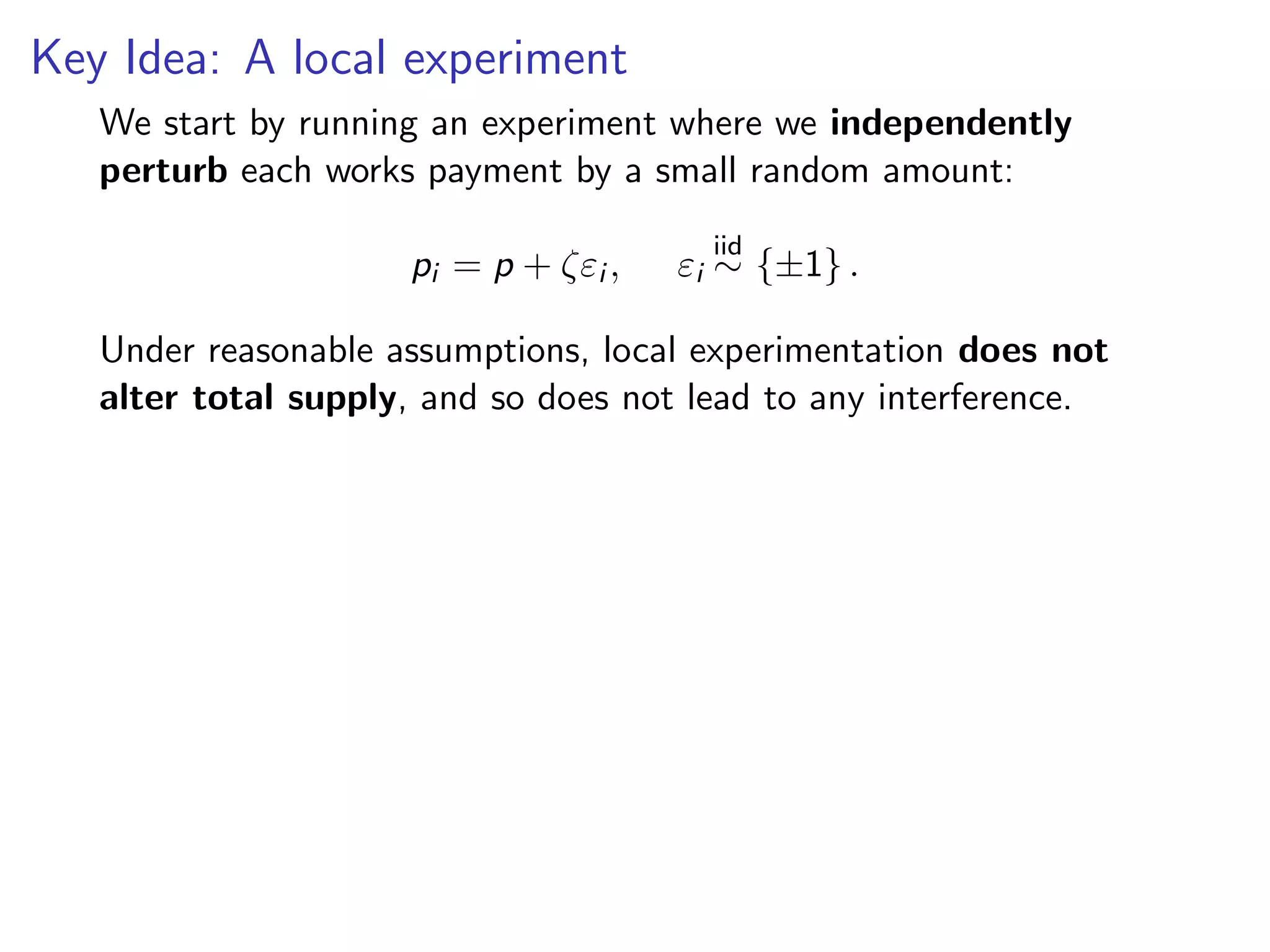 Key Idea: A local experiment
We start by running an experiment where we independently
perturb each works payment by a small random amount:
pi = p + ζεi , εi
iid
∼ {±1} .
Under reasonable assumptions, local experimentation does not
alter total supply, and so does not lead to any interference.
 