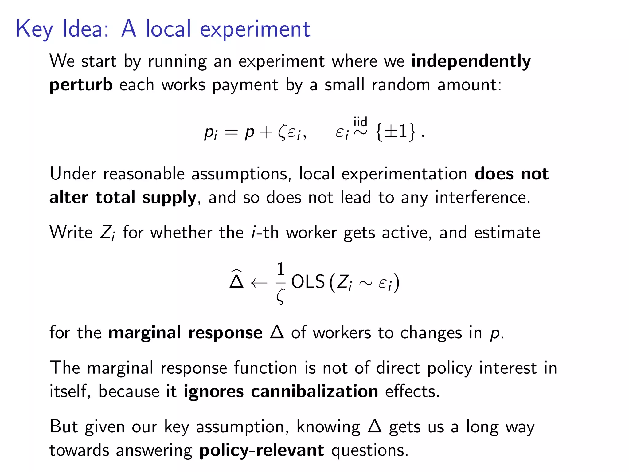Key Idea: A local experiment
We start by running an experiment where we independently
perturb each works payment by a small random amount:
pi = p + ζεi , εi
iid
∼ {±1} .
Under reasonable assumptions, local experimentation does not
alter total supply, and so does not lead to any interference.
Write Zi for whether the i-th worker gets active, and estimate
∆ ←
1
ζ
OLS (Zi ∼ εi )
for the marginal response ∆ of workers to changes in p.
The marginal response function is not of direct policy interest in
itself, because it ignores cannibalization eﬀects.
But given our key assumption, knowing ∆ gets us a long way
towards answering policy-relevant questions.
 