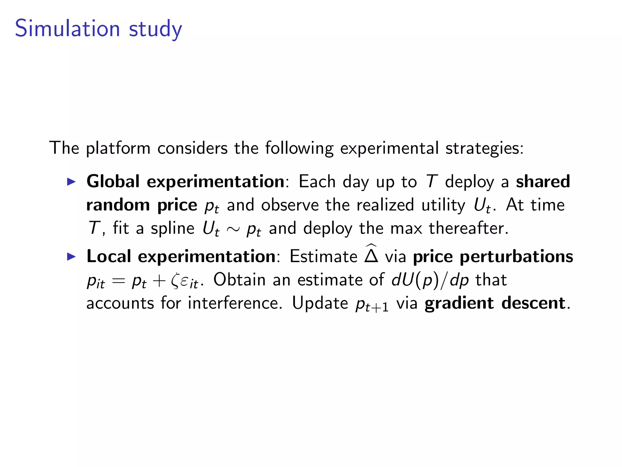 Simulation study
The platform considers the following experimental strategies:
Global experimentation: Each day up to T deploy a shared
random price pt and observe the realized utility Ut. At time
T, ﬁt a spline Ut ∼ pt and deploy the max thereafter.
Local experimentation: Estimate ∆ via price perturbations
pit = pt + ζεit. Obtain an estimate of dU(p)/dp that
accounts for interference. Update pt+1 via gradient descent.
 
