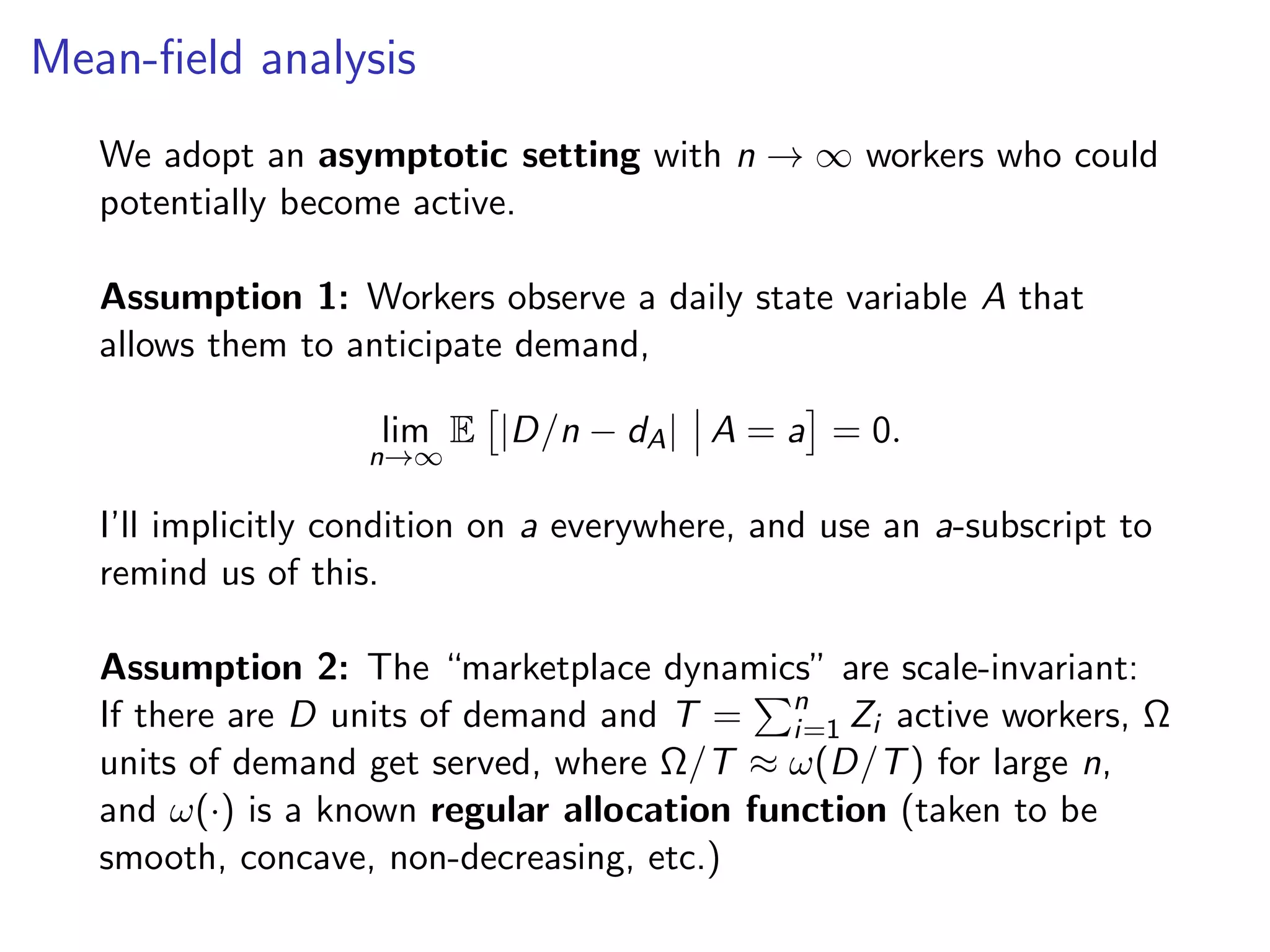 Mean-ﬁeld analysis
We adopt an asymptotic setting with n → ∞ workers who could
potentially become active.
Assumption 1: Workers observe a daily state variable A that
allows them to anticipate demand,
lim
n→∞
E |D/n − dA| A = a = 0.
I’ll implicitly condition on a everywhere, and use an a-subscript to
remind us of this.
Assumption 2: The “marketplace dynamics” are scale-invariant:
If there are D units of demand and T = n
i=1 Zi active workers, Ω
units of demand get served, where Ω/T ≈ ω(D/T) for large n,
and ω(·) is a known regular allocation function (taken to be
smooth, concave, non-decreasing, etc.)
 