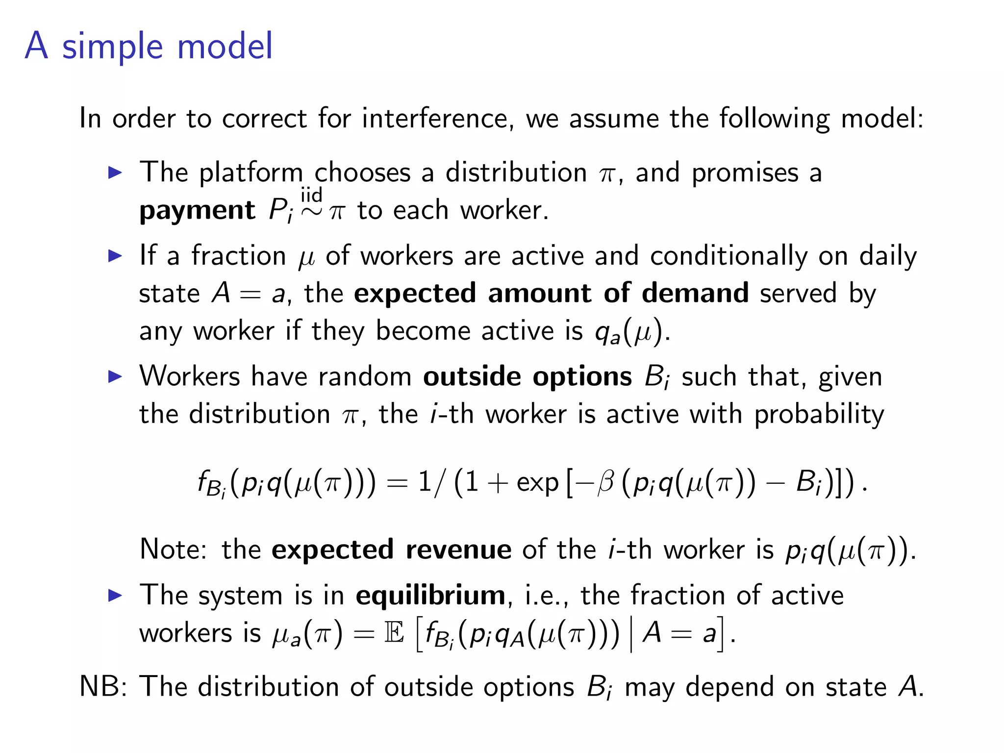 A simple model
In order to correct for interference, we assume the following model:
The platform chooses a distribution π, and promises a
payment Pi
iid
∼ π to each worker.
If a fraction µ of workers are active and conditionally on daily
state A = a, the expected amount of demand served by
any worker if they become active is qa(µ).
Workers have random outside options Bi such that, given
the distribution π, the i-th worker is active with probability
fBi
(pi q(µ(π))) = 1/ (1 + exp [−β (pi q(µ(π)) − Bi )]) .
Note: the expected revenue of the i-th worker is pi q(µ(π)).
The system is in equilibrium, i.e., the fraction of active
workers is µa(π) = E fBi
(pi qA(µ(π))) A = a .
NB: The distribution of outside options Bi may depend on state A.
 