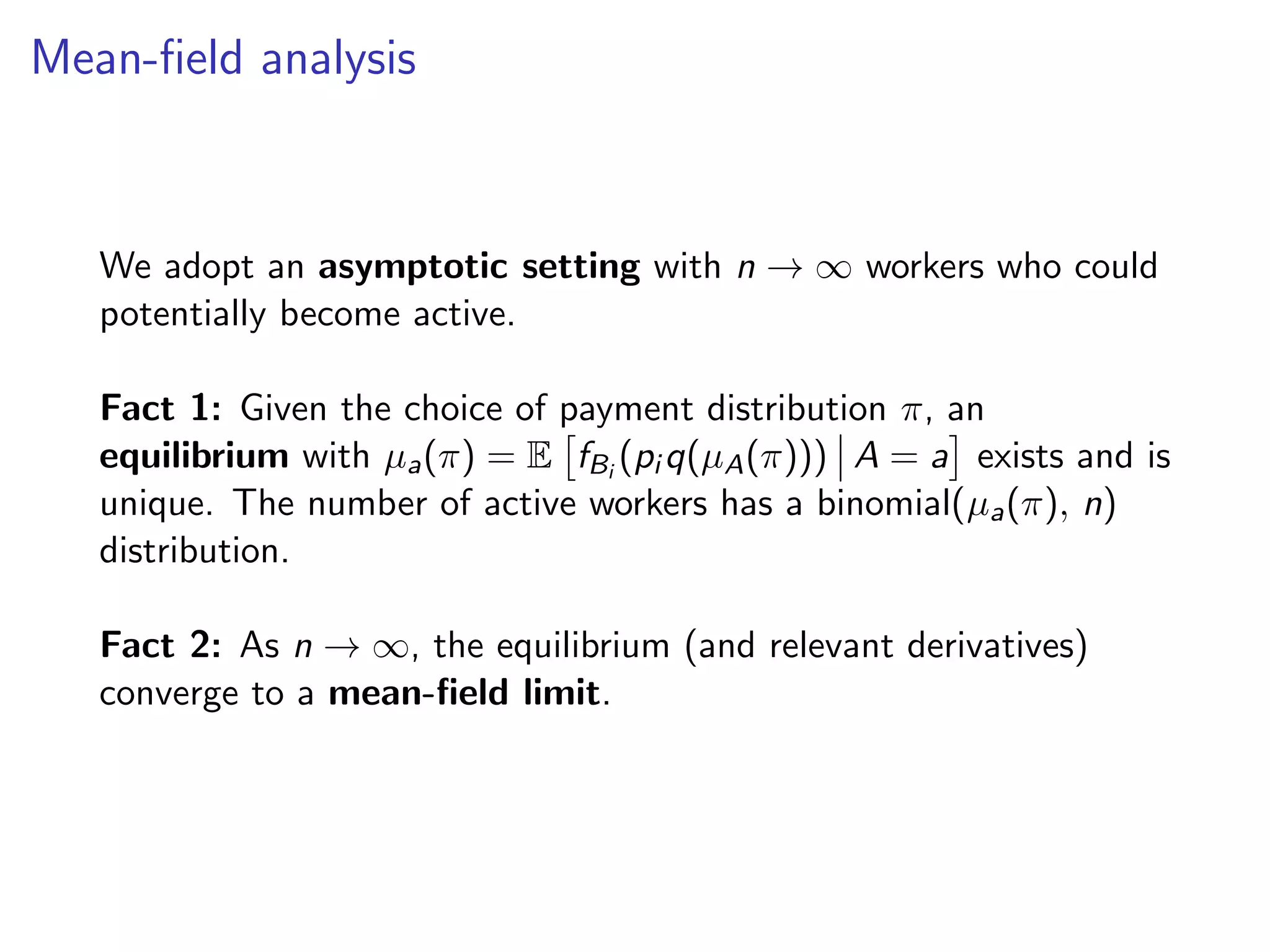 Mean-ﬁeld analysis
We adopt an asymptotic setting with n → ∞ workers who could
potentially become active.
Fact 1: Given the choice of payment distribution π, an
equilibrium with µa(π) = E fBi
(pi q(µA(π))) A = a exists and is
unique. The number of active workers has a binomial(µa(π), n)
distribution.
Fact 2: As n → ∞, the equilibrium (and relevant derivatives)
converge to a mean-ﬁeld limit.
 