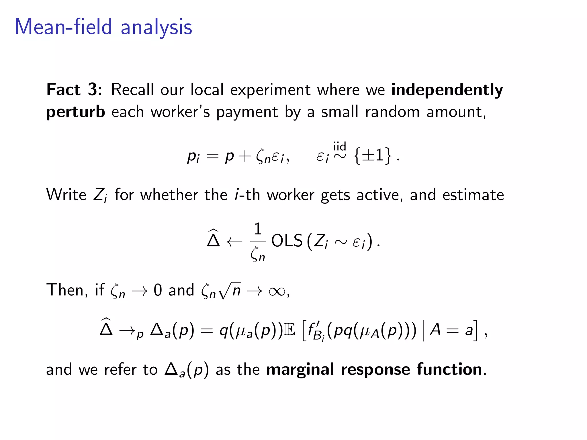 Mean-ﬁeld analysis
Fact 3: Recall our local experiment where we independently
perturb each worker’s payment by a small random amount,
pi = p + ζnεi , εi
iid
∼ {±1} .
Write Zi for whether the i-th worker gets active, and estimate
∆ ←
1
ζn
OLS (Zi ∼ εi ) .
Then, if ζn → 0 and ζn
√
n → ∞,
∆ →p ∆a(p) = q(µa(p))E fBi
(pq(µA(p))) A = a ,
and we refer to ∆a(p) as the marginal response function.
 