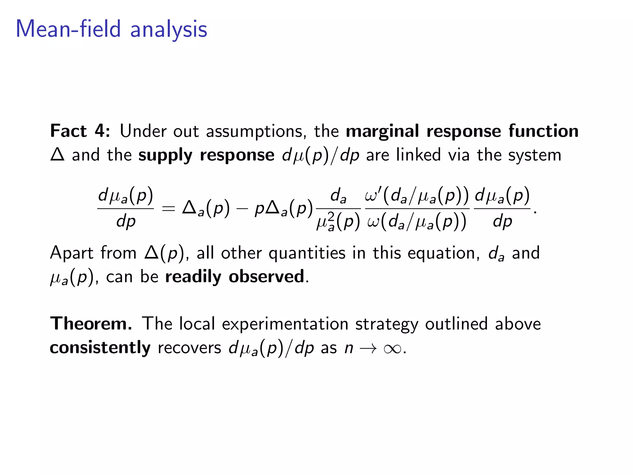 Mean-ﬁeld analysis
Fact 4: Under out assumptions, the marginal response function
∆ and the supply response dµ(p)/dp are linked via the system
dµa(p)
dp
= ∆a(p) − p∆a(p)
da
µ2
a(p)
ω (da/µa(p))
ω(da/µa(p))
dµa(p)
dp
.
Apart from ∆(p), all other quantities in this equation, da and
µa(p), can be readily observed.
Theorem. The local experimentation strategy outlined above
consistently recovers dµa(p)/dp as n → ∞.
 