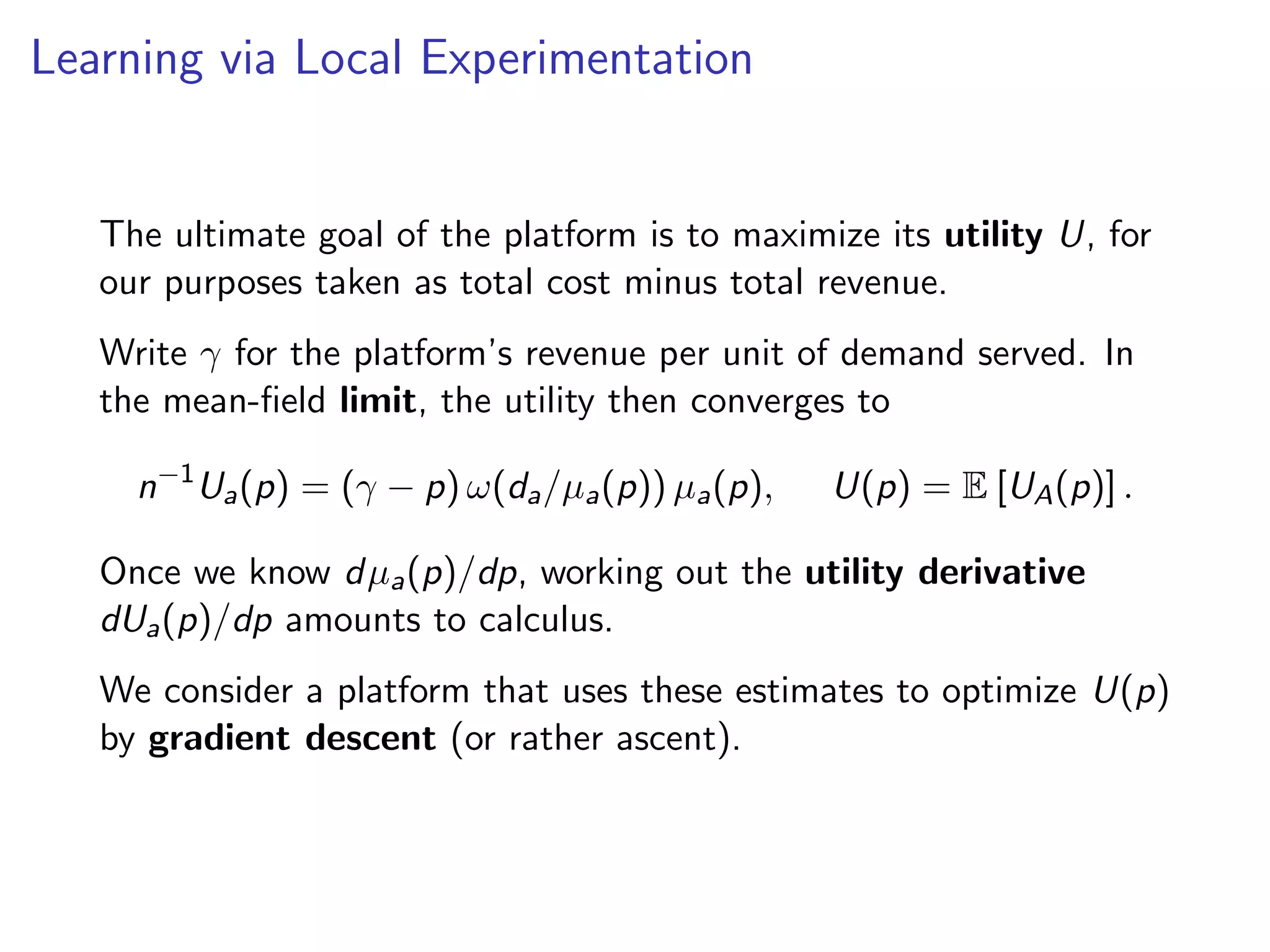Learning via Local Experimentation
The ultimate goal of the platform is to maximize its utility U, for
our purposes taken as total cost minus total revenue.
Write γ for the platform’s revenue per unit of demand served. In
the mean-ﬁeld limit, the utility then converges to
n−1
Ua(p) = (γ − p) ω(da/µa(p)) µa(p), U(p) = E [UA(p)] .
Once we know dµa(p)/dp, working out the utility derivative
dUa(p)/dp amounts to calculus.
We consider a platform that uses these estimates to optimize U(p)
by gradient descent (or rather ascent).
 
