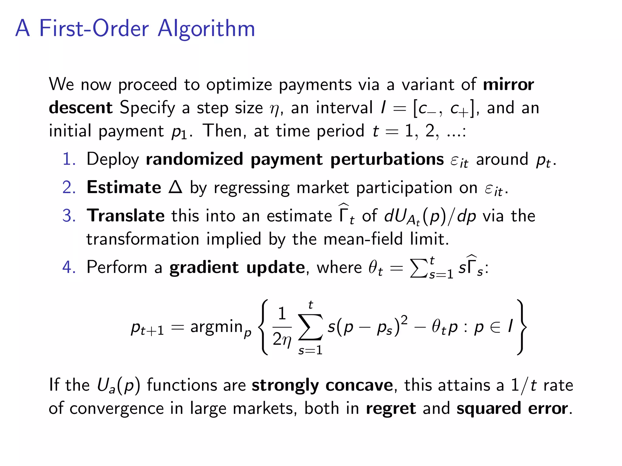 A First-Order Algorithm
We now proceed to optimize payments via a variant of mirror
descent Specify a step size η, an interval I = [c−, c+], and an
initial payment p1. Then, at time period t = 1, 2, ...:
1. Deploy randomized payment perturbations εit around pt.
2. Estimate ∆ by regressing market participation on εit.
3. Translate this into an estimate Γt of dUAt (p)/dp via the
transformation implied by the mean-ﬁeld limit.
4. Perform a gradient update, where θt = t
s=1 sΓs:
pt+1 = argminp
1
2η
t
s=1
s(p − ps)2
− θtp : p ∈ I
If the Ua(p) functions are strongly concave, this attains a 1/t rate
of convergence in large markets, both in regret and squared error.
 