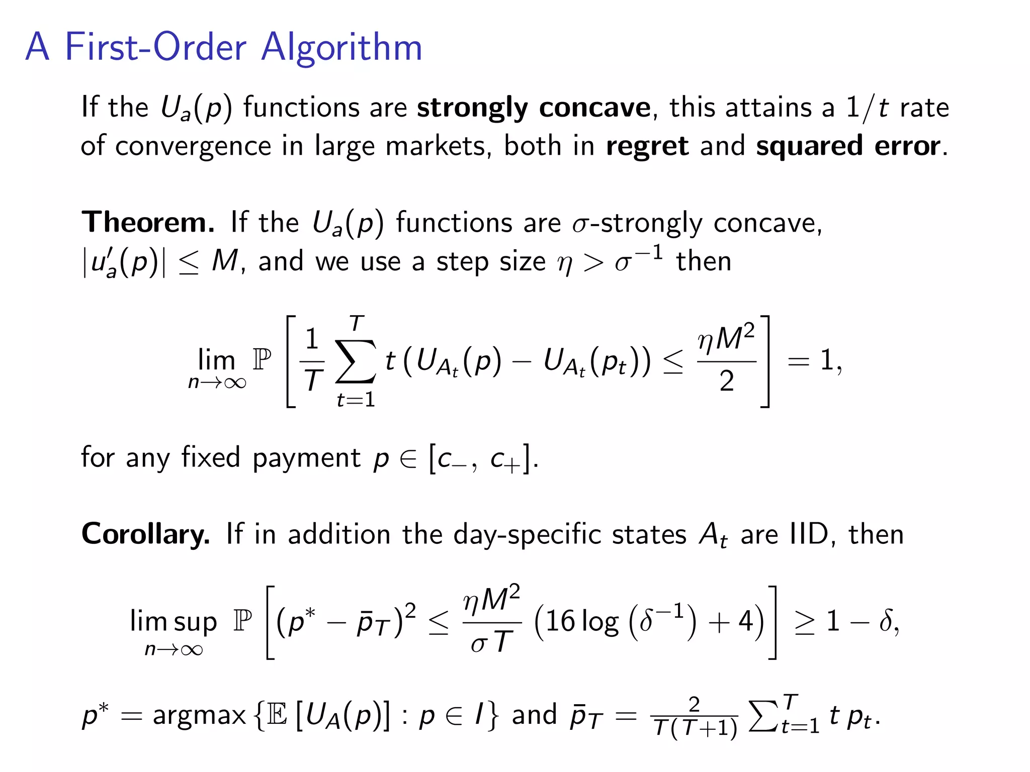 A First-Order Algorithm
If the Ua(p) functions are strongly concave, this attains a 1/t rate
of convergence in large markets, both in regret and squared error.
Theorem. If the Ua(p) functions are σ-strongly concave,
|ua(p)| ≤ M, and we use a step size η > σ−1 then
lim
n→∞
P
1
T
T
t=1
t (UAt (p) − UAt (pt)) ≤
ηM2
2
= 1,
for any ﬁxed payment p ∈ [c−, c+].
Corollary. If in addition the day-speciﬁc states At are IID, then
lim sup
n→∞
P (p∗
− ¯pT )2
≤
ηM2
σT
16 log δ−1
+ 4 ≥ 1 − δ,
p∗ = argmax {E [UA(p)] : p ∈ I} and ¯pT = 2
T(T+1)
T
t=1 t pt.
 