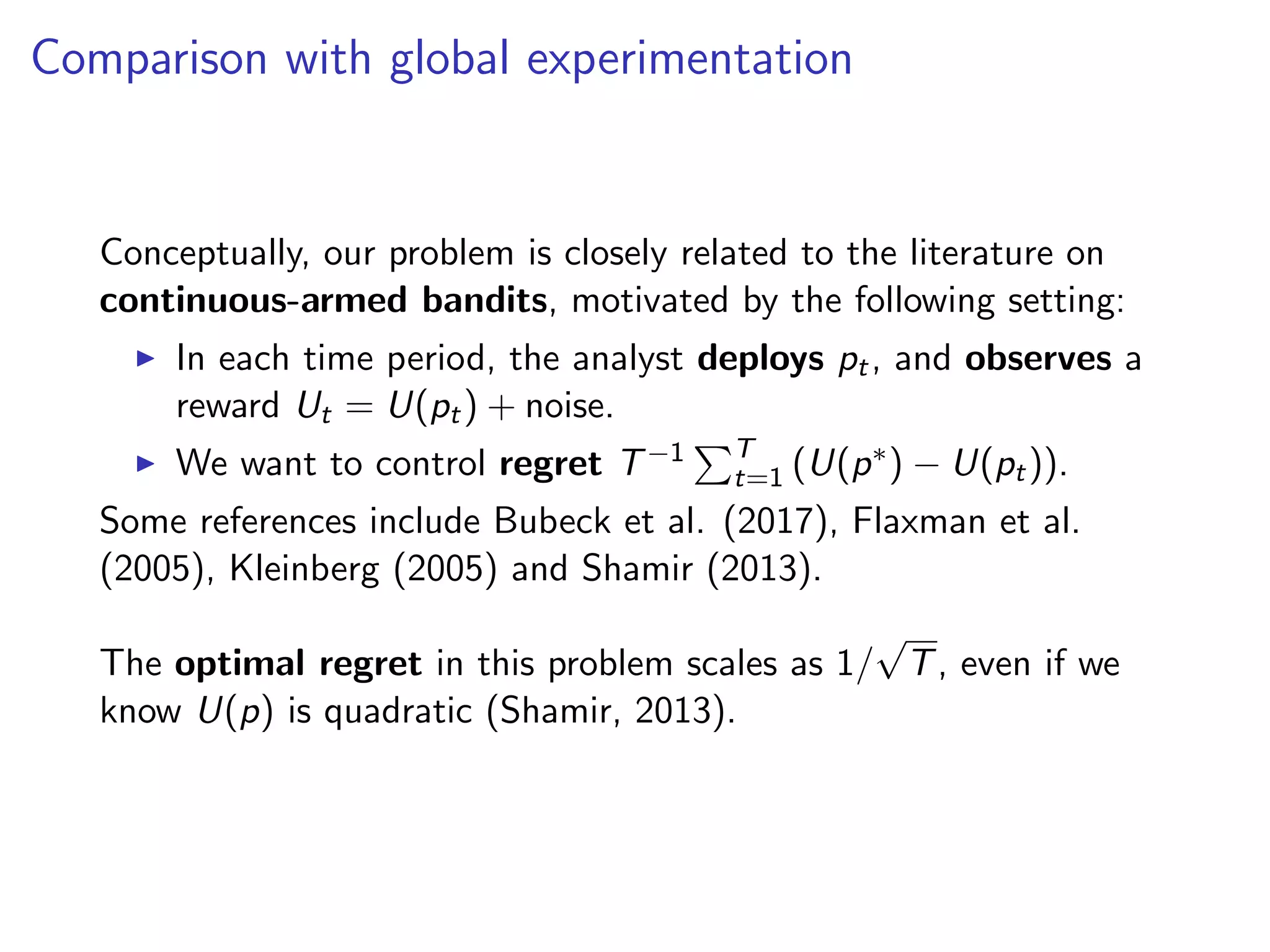 Comparison with global experimentation
Conceptually, our problem is closely related to the literature on
continuous-armed bandits, motivated by the following setting:
In each time period, the analyst deploys pt, and observes a
reward Ut = U(pt) + noise.
We want to control regret T−1 T
t=1 (U(p∗) − U(pt)).
Some references include Bubeck et al. (2017), Flaxman et al.
(2005), Kleinberg (2005) and Shamir (2013).
The optimal regret in this problem scales as 1/
√
T, even if we
know U(p) is quadratic (Shamir, 2013).
 