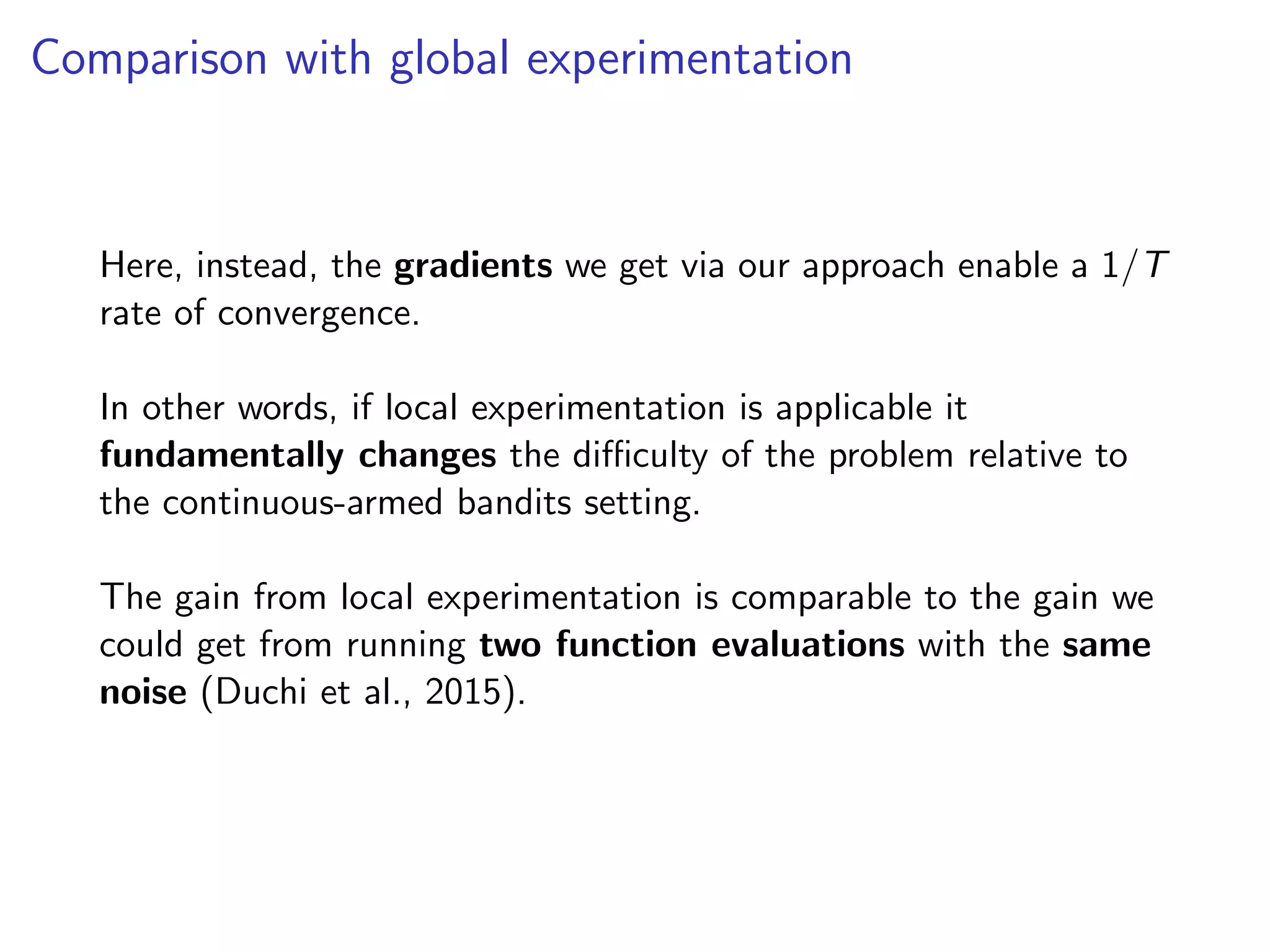 Comparison with global experimentation
Here, instead, the gradients we get via our approach enable a 1/T
rate of convergence.
In other words, if local experimentation is applicable it
fundamentally changes the diﬃculty of the problem relative to
the continuous-armed bandits setting.
The gain from local experimentation is comparable to the gain we
could get from running two function evaluations with the same
noise (Duchi et al., 2015).
 