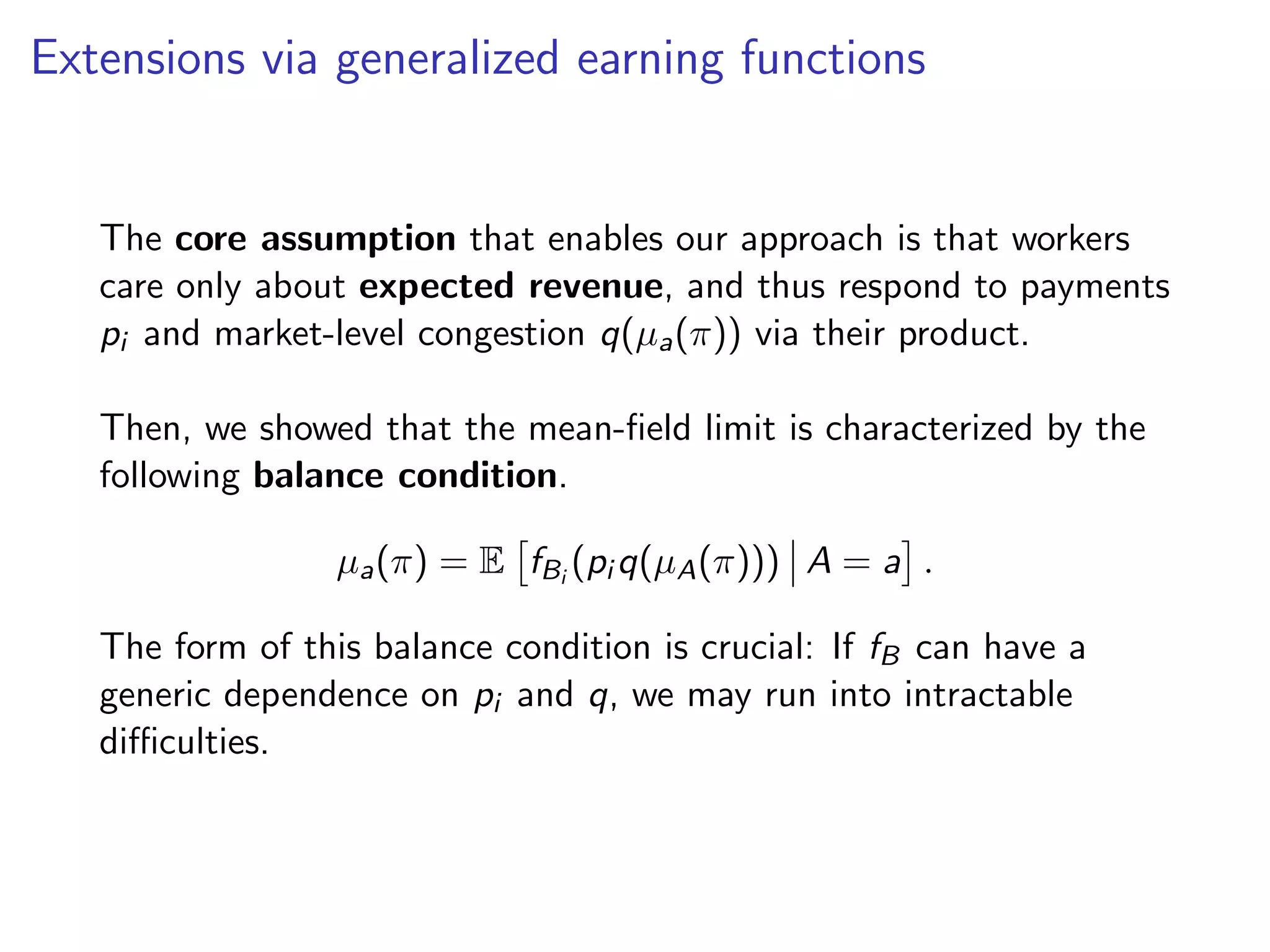 Extensions via generalized earning functions
The core assumption that enables our approach is that workers
care only about expected revenue, and thus respond to payments
pi and market-level congestion q(µa(π)) via their product.
Then, we showed that the mean-ﬁeld limit is characterized by the
following balance condition.
µa(π) = E fBi
(pi q(µA(π))) A = a .
The form of this balance condition is crucial: If fB can have a
generic dependence on pi and q, we may run into intractable
diﬃculties.
 