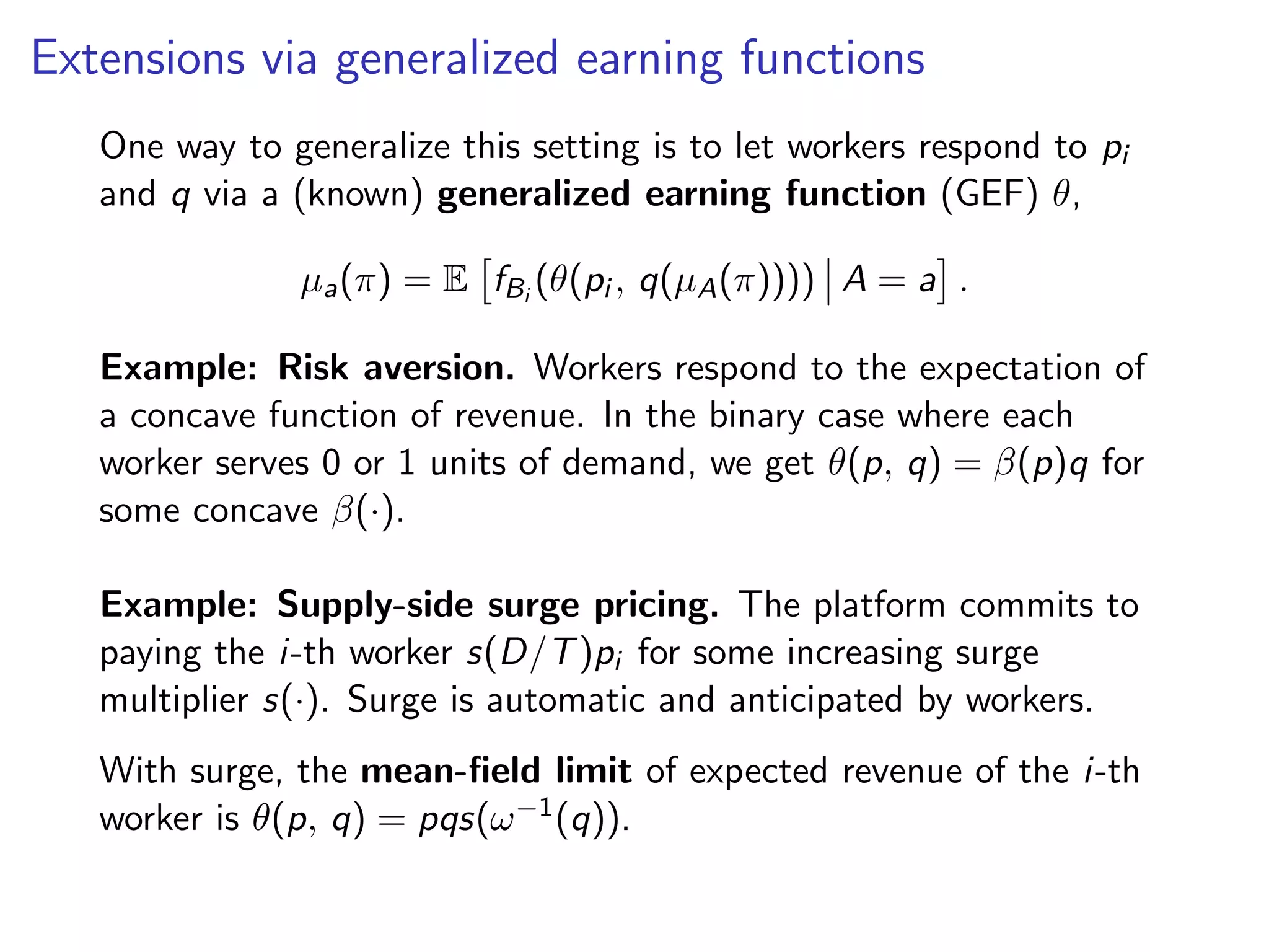 Extensions via generalized earning functions
One way to generalize this setting is to let workers respond to pi
and q via a (known) generalized earning function (GEF) θ,
µa(π) = E fBi
(θ(pi , q(µA(π)))) A = a .
Example: Risk aversion. Workers respond to the expectation of
a concave function of revenue. In the binary case where each
worker serves 0 or 1 units of demand, we get θ(p, q) = β(p)q for
some concave β(·).
Example: Supply-side surge pricing. The platform commits to
paying the i-th worker s(D/T)pi for some increasing surge
multiplier s(·). Surge is automatic and anticipated by workers.
With surge, the mean-ﬁeld limit of expected revenue of the i-th
worker is θ(p, q) = pqs(ω−1(q)).
 