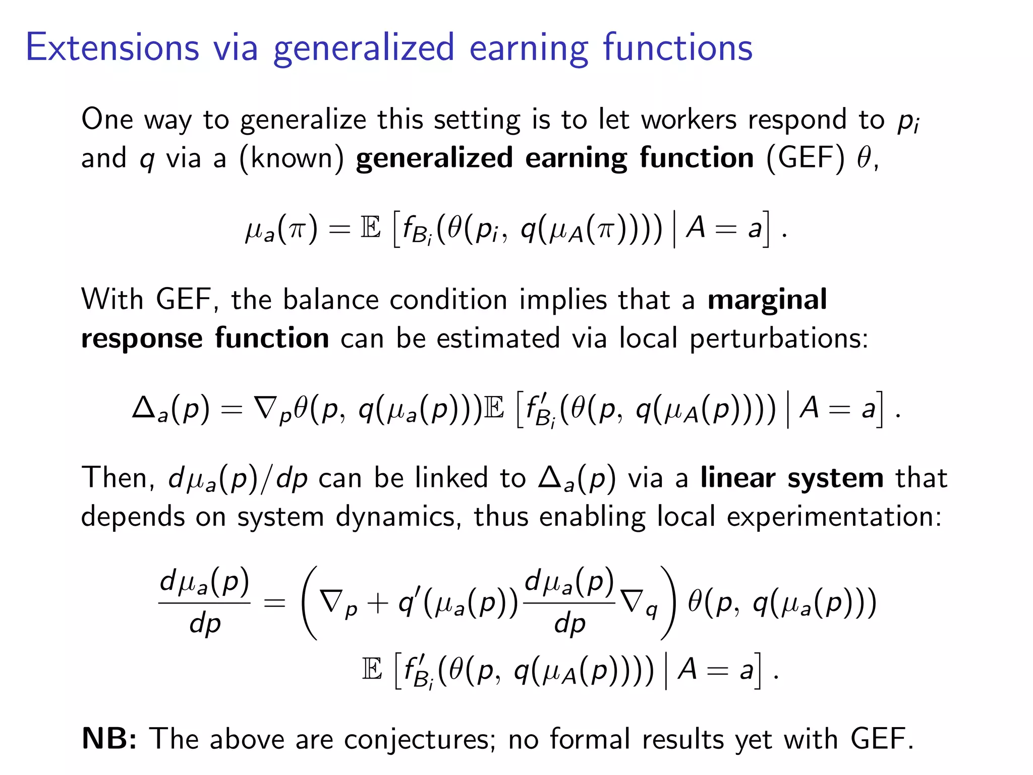 Extensions via generalized earning functions
One way to generalize this setting is to let workers respond to pi
and q via a (known) generalized earning function (GEF) θ,
µa(π) = E fBi
(θ(pi , q(µA(π)))) A = a .
With GEF, the balance condition implies that a marginal
response function can be estimated via local perturbations:
∆a(p) = pθ(p, q(µa(p)))E fBi
(θ(p, q(µA(p)))) A = a .
Then, dµa(p)/dp can be linked to ∆a(p) via a linear system that
depends on system dynamics, thus enabling local experimentation:
dµa(p)
dp
= p + q (µa(p))
dµa(p)
dp
q θ(p, q(µa(p)))
E fBi
(θ(p, q(µA(p)))) A = a .
NB: The above are conjectures; no formal results yet with GEF.
 