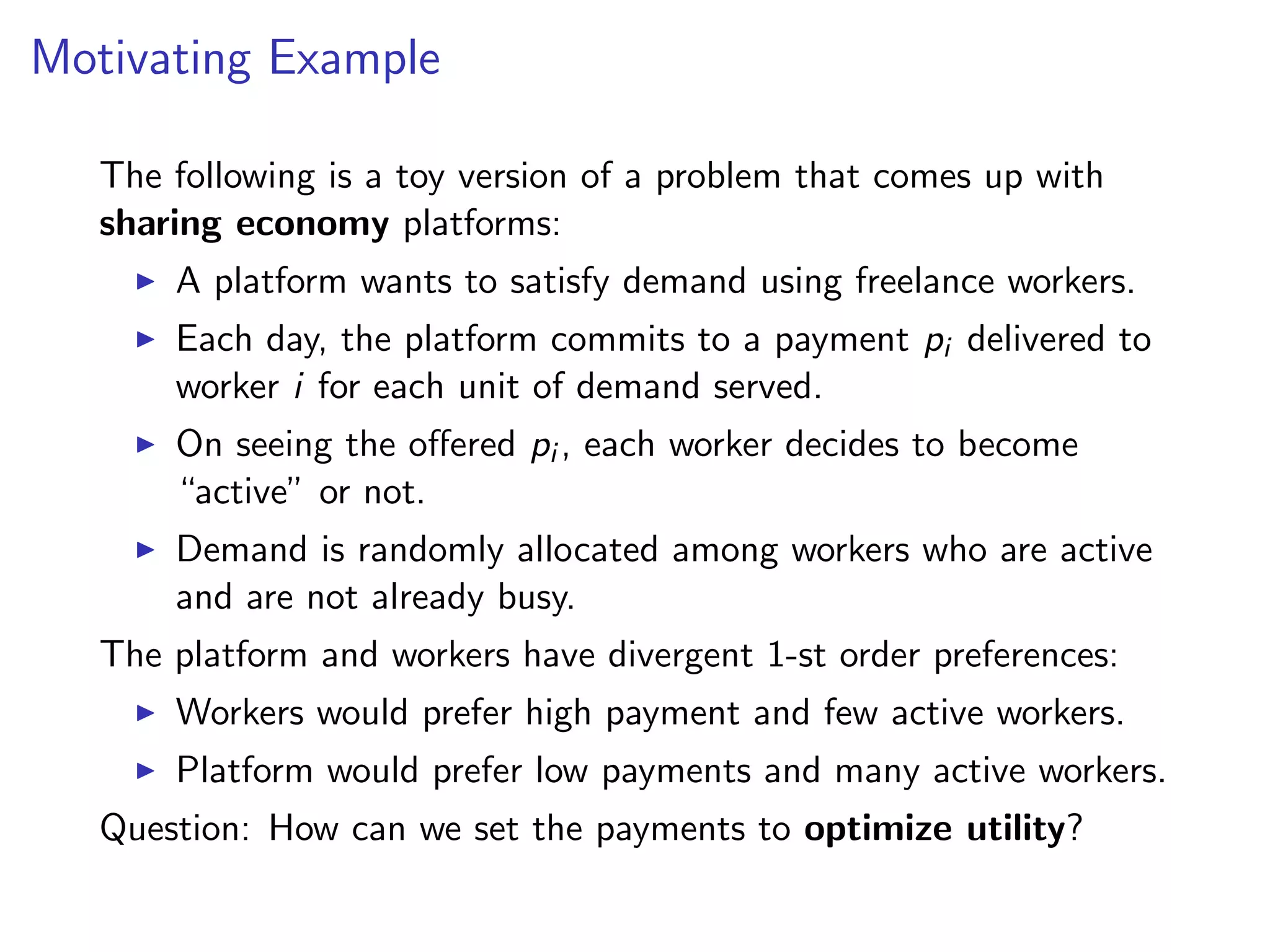 Motivating Example
The following is a toy version of a problem that comes up with
sharing economy platforms:
A platform wants to satisfy demand using freelance workers.
Each day, the platform commits to a payment pi delivered to
worker i for each unit of demand served.
On seeing the oﬀered pi , each worker decides to become
“active” or not.
Demand is randomly allocated among workers who are active
and are not already busy.
The platform and workers have divergent 1-st order preferences:
Workers would prefer high payment and few active workers.
Platform would prefer low payments and many active workers.
Question: How can we set the payments to optimize utility?
 