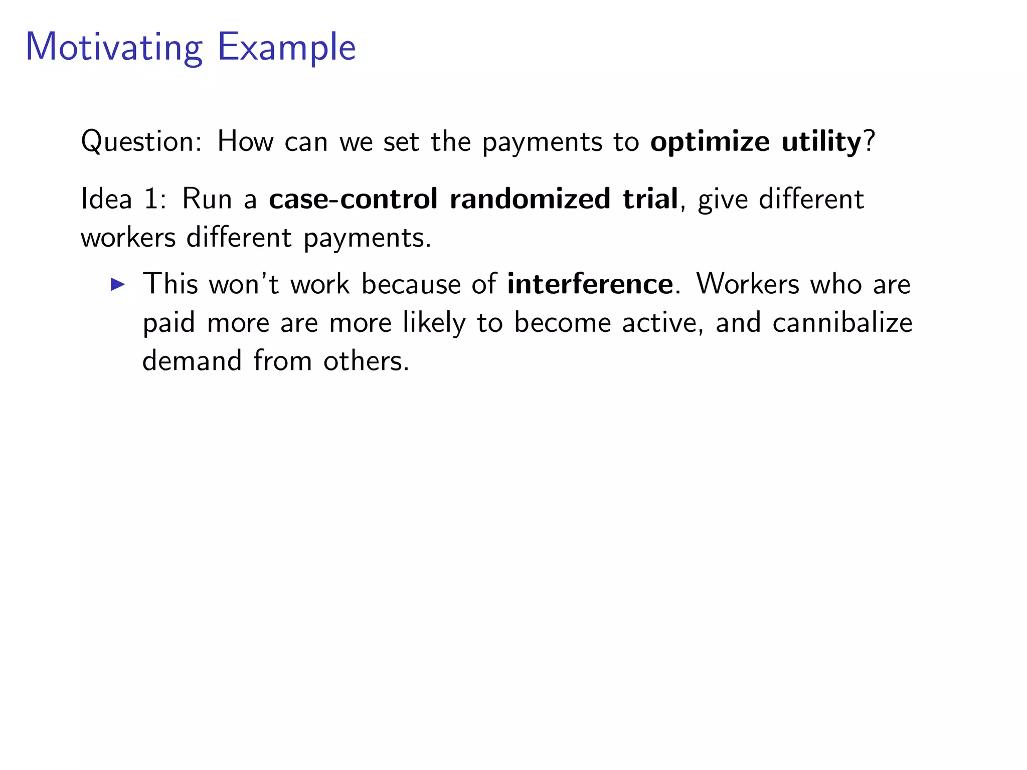 Motivating Example
Question: How can we set the payments to optimize utility?
Idea 1: Run a case-control randomized trial, give diﬀerent
workers diﬀerent payments.
This won’t work because of interference. Workers who are
paid more are more likely to become active, and cannibalize
demand from others.
 