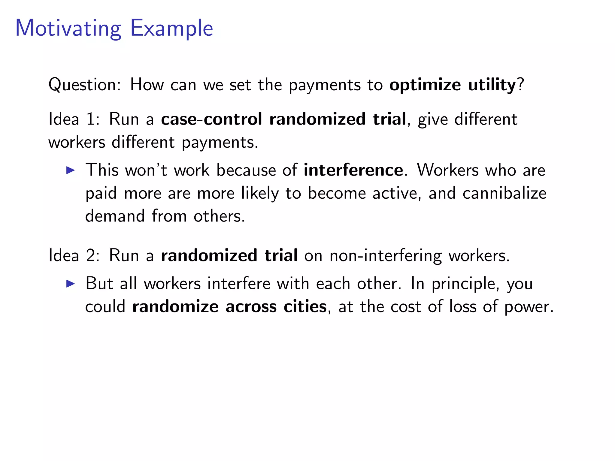 Motivating Example
Question: How can we set the payments to optimize utility?
Idea 1: Run a case-control randomized trial, give diﬀerent
workers diﬀerent payments.
This won’t work because of interference. Workers who are
paid more are more likely to become active, and cannibalize
demand from others.
Idea 2: Run a randomized trial on non-interfering workers.
But all workers interfere with each other. In principle, you
could randomize across cities, at the cost of loss of power.
 