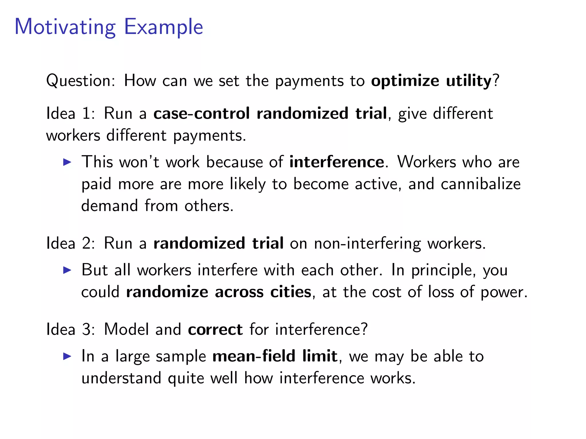 Motivating Example
Question: How can we set the payments to optimize utility?
Idea 1: Run a case-control randomized trial, give diﬀerent
workers diﬀerent payments.
This won’t work because of interference. Workers who are
paid more are more likely to become active, and cannibalize
demand from others.
Idea 2: Run a randomized trial on non-interfering workers.
But all workers interfere with each other. In principle, you
could randomize across cities, at the cost of loss of power.
Idea 3: Model and correct for interference?
In a large sample mean-ﬁeld limit, we may be able to
understand quite well how interference works.
 