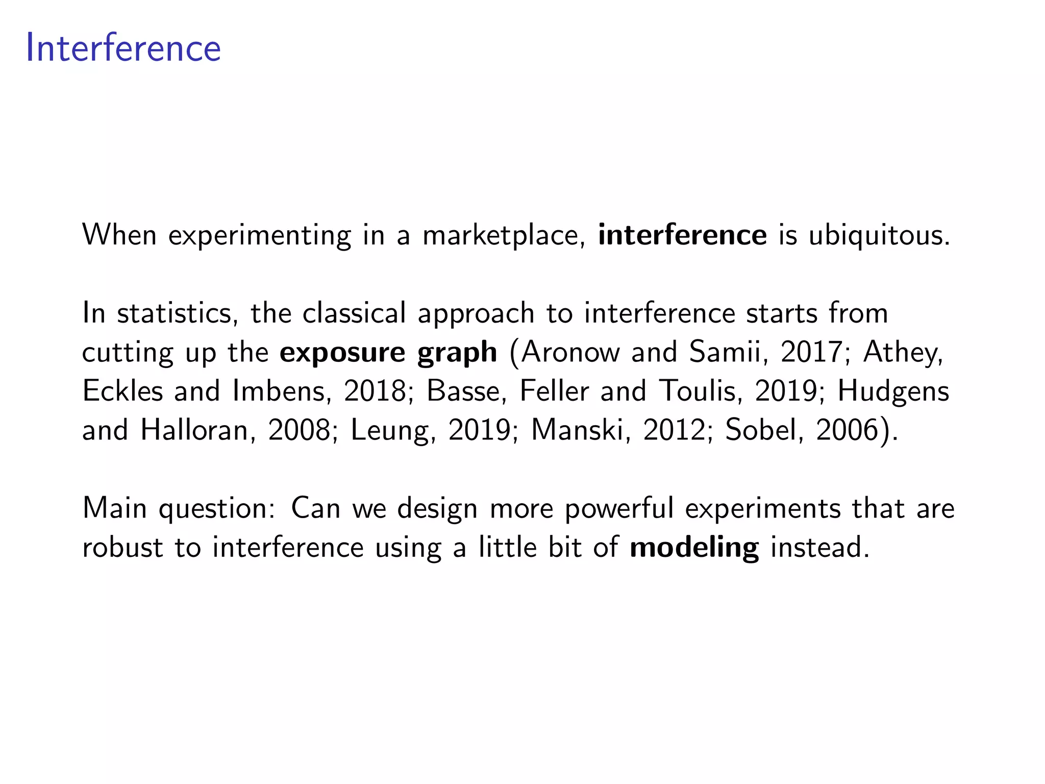 Interference
When experimenting in a marketplace, interference is ubiquitous.
In statistics, the classical approach to interference starts from
cutting up the exposure graph (Aronow and Samii, 2017; Athey,
Eckles and Imbens, 2018; Basse, Feller and Toulis, 2019; Hudgens
and Halloran, 2008; Leung, 2019; Manski, 2012; Sobel, 2006).
Main question: Can we design more powerful experiments that are
robust to interference using a little bit of modeling instead.
 