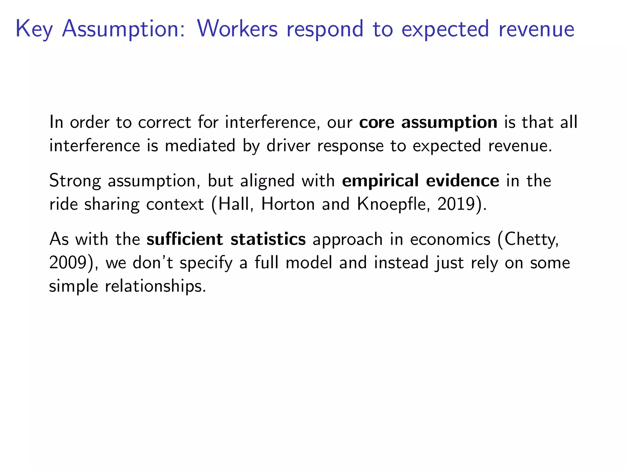 Key Assumption: Workers respond to expected revenue
In order to correct for interference, our core assumption is that all
interference is mediated by driver response to expected revenue.
Strong assumption, but aligned with empirical evidence in the
ride sharing context (Hall, Horton and Knoepﬂe, 2019).
As with the suﬃcient statistics approach in economics (Chetty,
2009), we don’t specify a full model and instead just rely on some
simple relationships.
 