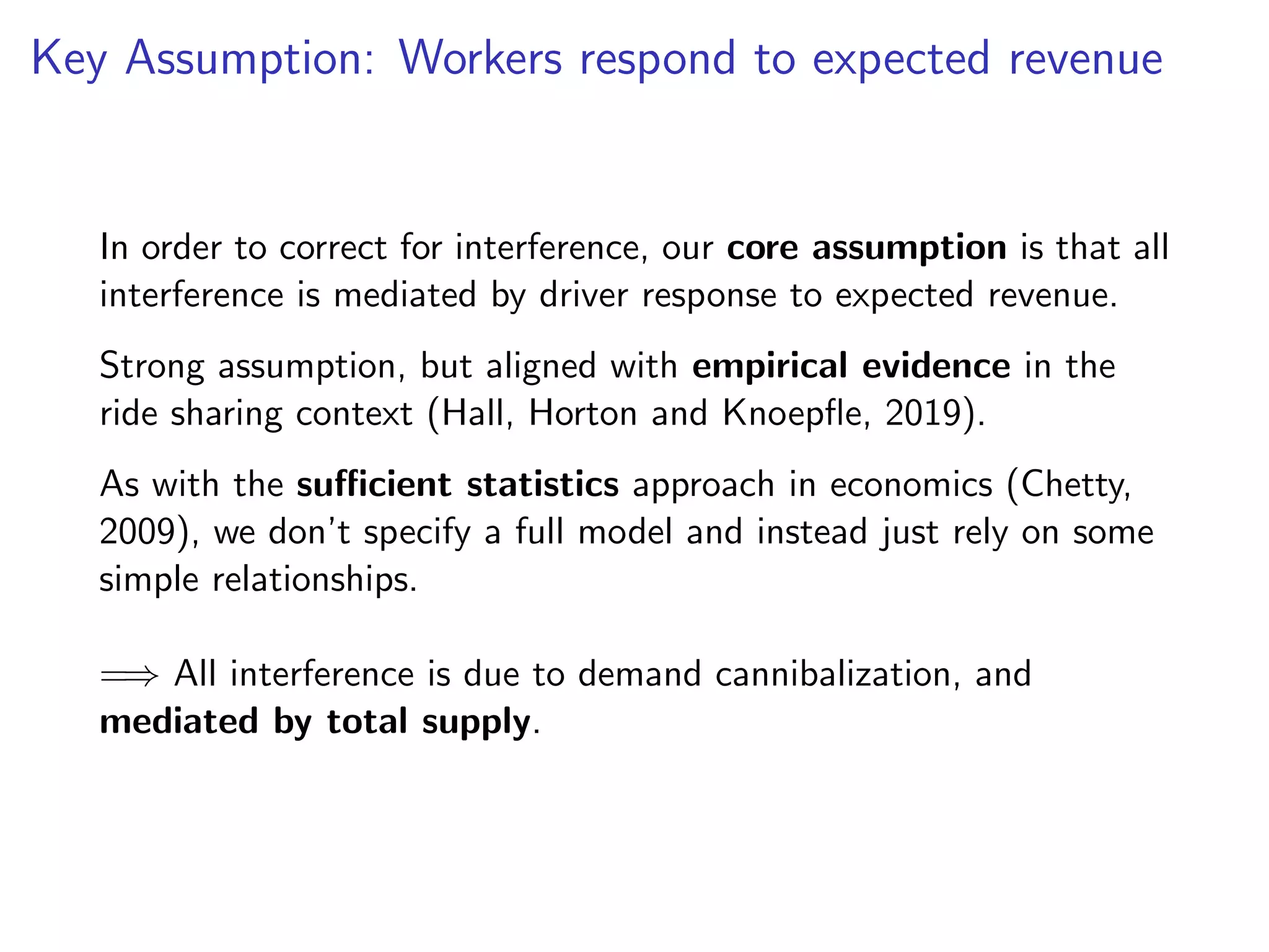 Key Assumption: Workers respond to expected revenue
In order to correct for interference, our core assumption is that all
interference is mediated by driver response to expected revenue.
Strong assumption, but aligned with empirical evidence in the
ride sharing context (Hall, Horton and Knoepﬂe, 2019).
As with the suﬃcient statistics approach in economics (Chetty,
2009), we don’t specify a full model and instead just rely on some
simple relationships.
=⇒ All interference is due to demand cannibalization, and
mediated by total supply.
 
