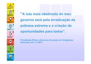 “A luta mais obstinada do meu
governo será pela erradicação da
pobreza extrema e a criação de
oportunidades para todos”.

Presidenta Dilma, discurso de posse no Congresso
Nacional, em 1.1.2011




                                                   2
 