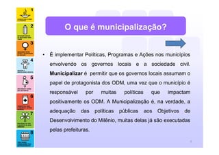 O que é municipalização?


• É implementar Políticas, Programas e Ações nos municípios
  envolvendo os governos locais e a sociedade civil.
  Municipalizar é permitir que os governos locais assumam o
  papel de protagonista dos ODM, uma vez que o município é
  responsável     por      muitas     políticas     que     impactam
  positivamente os ODM. A Municipalização é, na verdade, a
  adequação     das     políticas   públicas      aos   Objetivos   de
  Desenvolvimento do Milênio, muitas delas já são executadas
  pelas prefeituras.

                                                                     6
 