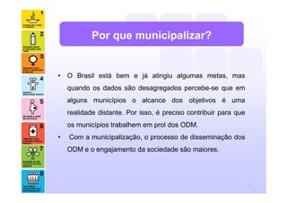 Por que municipalizar?


• O Brasil está bem e já atingiu algumas metas, mas
    quando os dados são desagregados percebe-se que em
    alguns municípios o alcance dos objetivos é uma
    realidade distante. Por isso, é preciso contribuir para que
    os municípios trabalhem em prol dos ODM.
•   Com a municipalização, o processo de disseminação dos
    ODM e o engajamento da sociedade são maiores.




                                                                  7
 