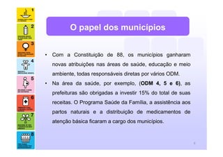 O papel dos municípios


• Com a Constituição de 88, os municípios ganharam
  novas atribuições nas áreas de saúde, educação e meio
  ambiente, todas responsáveis diretas por vários ODM.
• Na área da saúde, por exemplo, (ODM 4, 5 e 6), as
  prefeituras são obrigadas a investir 15% do total de suas
  receitas. O Programa Saúde da Família, a assistência aos
  partos naturais e a distribuição de medicamentos de
  atenção básica ficaram a cargo dos municípios.


                                                              8
 