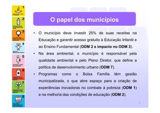 O papel dos municípios

• O município deve investir 25% de suas receitas na
  Educação e garantir acesso gratuito à Educação Infantil e
  ao Ensino Fundamental (ODM 2 e impacto no ODM 3).
• Na área ambiental, o município é responsável pela
  qualidade ambiental e pelo Plano Diretor, que define a
  política de desenvolvimento urbano (ODM 7).
• Programas    como    o   Bolsa   Família   têm    gestão
  municipalizada, o que abre espaço para a criação de
  experiências inovadoras no combate à pobreza (ODM 1)
  e na melhoria das condições de educação (ODM 2).

                                                              9
 