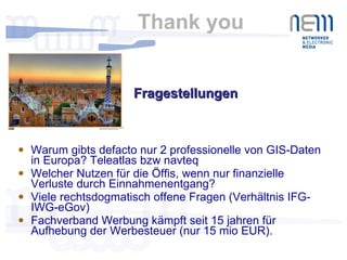 Thank you  Warum gibts defacto nur 2 professionelle von GIS-Daten in Europa? Teleatlas bzw navteq Welcher Nutzen für die Öffis, wenn nur finanzielle Verluste durch Einnahmenentgang? Viele rechtsdogmatisch offene Fragen (Verhältnis IFG-IWG-eGov) Fachverband Werbung kämpft seit 15 jahren für Aufhebung der Werbesteuer (nur 15 mio EUR).  Fragestellungen  