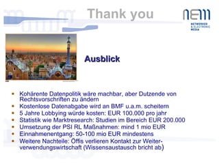 Thank you  Kohärente Datenpolitik wäre machbar, aber Dutzende von Rechtsvorschriften zu ändern Kostenlose Datenabgabe wird an BMF u.a.m. scheitern 5 Jahre Lobbying würde kosten: EUR 100.000 pro jahr Statistik wie Marktresearch: Studien im Bereich EUR 200.000 Umsetzung der PSI RL Maßnahmen: mind 1 mio EUR Einnahmenentgang: 50-100 mio EUR mindestens Weitere Nachteile: Öffis verlieren Kontakt zur Weiter-verwendungswirtschaft (Wissensaustausch bricht ab ) Ausblick  