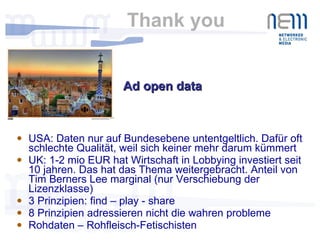 Thank you  USA: Daten nur auf Bundesebene untentgeltlich. Dafür oft schlechte Qualität, weil sich keiner mehr darum kümmert UK: 1-2 mio EUR hat Wirtschaft in Lobbying investiert seit 10 jahren. Das hat das Thema weitergebracht. Anteil von Tim Berners Lee marginal (nur Verschiebung der Lizenzklasse) 3 Prinzipien: find – play - share 8 Prinzipien adressieren nicht die wahren probleme Rohdaten – Rohfleisch-Fetischisten Ad open data  