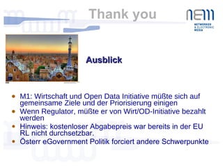 Thank you  M1: Wirtschaft und Open Data Initiative müßte sich auf gemeinsame Ziele und der Priorisierung einigen Wenn Regulator, müßte er von Wirt/OD-Initiative bezahlt werden Hinweis: kostenloser Abgabepreis war bereits in der EU RL nicht durchsetzbar.  Österr eGovernment Politik forciert andere Schwerpunkte Ausblick  