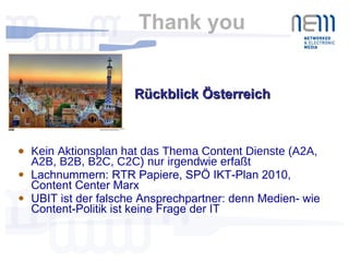 Thank you  Kein Aktionsplan hat das Thema Content Dienste (A2A, A2B, B2B, B2C, C2C) nur irgendwie erfaßt Lachnummern: RTR Papiere, SPÖ IKT-Plan 2010, Content Center Marx UBIT ist der falsche Ansprechpartner: denn Medien- wie Content-Politik ist keine Frage der IT Rückblick Österreich  