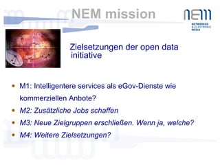 NEM mission M1: Intelligentere services als eGov-Dienste wie kommerziellen Anbote? M2: Zusätzliche Jobs schaffen M3: Neue Zielgruppen erschließen. Wenn ja, welche? M4: Weitere Zielsetzungen? Zielsetzungen der open data initiative 