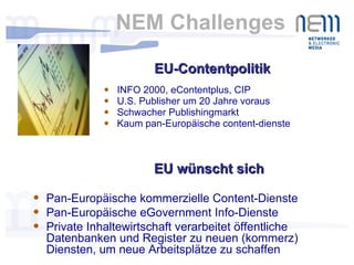 NEM Challenges INFO 2000, eContentplus, CIP U.S. Publisher um 20 Jahre voraus Schwacher Publishingmarkt Kaum pan-Europäische content-dienste EU-Contentpolitik EU wünscht sich Pan-Europäische kommerzielle Content-Dienste  Pan-Europäische eGovernment Info-Dienste Private Inhaltewirtschaft verarbeitet öffentliche Datenbanken und Register zu neuen (kommerz) Diensten, um neue Arbeitsplätze zu schaffen 