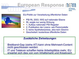 European Response EU-Politik zur Verarbeitung öffentlicher Daten PSI RL 2003, IWG auf nationaler Ebene RL zeigte nur wenig Wirkung 1. Aufbau nationaler PSI Register 2. Publikation der Lizenz- wie Preismodelle 3. keine Apothekerpreise, also kein Gewinn Gescheitert: kostenlose öffentliche Daten Zusätzliche Zielsetzungen  Breitband-Gap (siehe AT) kann ohne Mehrwert-Content nicht geschlossen werden IT und Telekom schaffen keine Arbeitsplätze mehr, EU erwartet sich dies von vom Inhaltsmarkt und Kreativwirt 