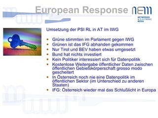 European Response Umsetzung der PSI RL in AT im IWG Grüne stimmten im Parlament gegen IWG Grünen ist das IFG abhanden gekommen Nur Tirol und BEV haben etwas umgesetzt Bund hat nichts investiert Kein Politiker interessiert sich für Datenpolitik Kostenlose Weitergabe öffentlicher Daten zwischen öffentlichen Gebietskörperschaft grosso modo gescheitert In Österreich noch nie eine Datenpolitik im öffentlichen Sektor (im Unterschied zu anderen Staaten) IFG: Österreich wieder mal das Schlußlicht in Europa 