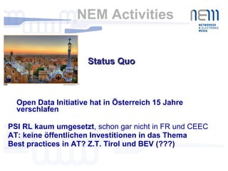 NEM Activities  Open Data Initiative hat in Österreich 15 Jahre verschlafen PSI RL kaum umgesetzt , schon gar nicht in FR und CEEC AT: keine öffentlichen Investitionen in das Thema Best practices in AT? Z.T. Tirol und BEV (???) Status Quo 