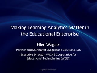 Making Learning Analytics Matter in
    the Educational Enterprise
                 Ellen Wagner
  Partner and Sr. Analyst , Sage Road Solutions, LLC
     Executive Director, WICHE Cooperative for
          Educational Technologies (WCET)


                    Sage Road Solutions LLC            1
 