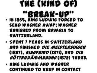 The (kind of)
        “Break-up” to
• In 1865, King Ludwig forced
  send Wagner away; Wagner
  banished from Bavaria to
  Switzerland.
• Spent 7 years in Switzerland
  and finished Die Meistersinger
  (1867), Siegfried (1871), and Die
  GÖtterdämmerung (1872) there.
• King Ludwig and Wagner
  continued to keep in contact
 