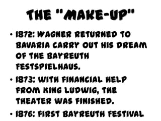 The “Make-up”
• 1872: Wagner returned to
  Bavaria carry out his dream
  of the Bayreuth
  Festspielhaus.
• 1873: with financial help
  from King Ludwig, the
  theater was finished.
• 1876: first Bayreuth Festival
 