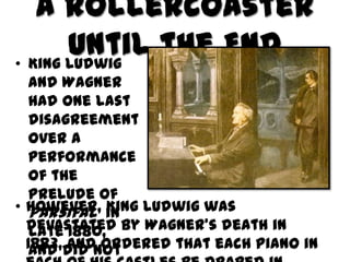 A Rollercoaster
       Until the End
• King Ludwig
  and Wagner
  had one last
  disagreement
  over a
  performance
  of the
  prelude of
• However, in Ludwig was
  Parsifal  King
  devastated by Wagner’s death in
  late 1880,
  1883,did not
  and and ordered that each piano in
 