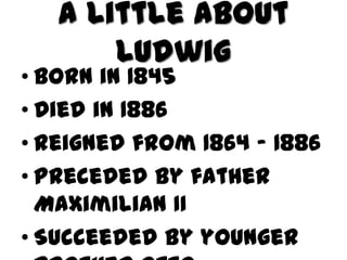 A Little About
       Ludwig
• Born in 1845
• Died in 1886
• Reigned from 1864 - 1886
• Preceded by father
  Maximilian II
• Succeeded by younger
 